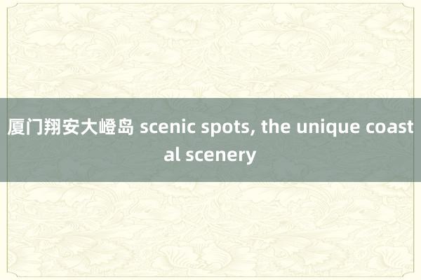 厦门翔安大嶝岛 scenic spots， the unique coastal scenery